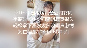 [2DF2] 出租房约会公司女同事离异美腿少妇李姐寂寞很久轻松拿下淫水太多浪叫声激情对白淫荡1080p[BT种子]