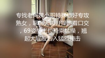 专找老阿姨小哥特殊癖好专攻熟女，聊聊天再开操跪着口交，69姿势上位骑乘猛操，翘起大屁股后入猛烈撞击