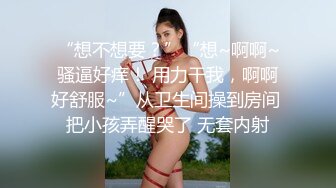 “想不想要？”“想~啊啊~骚逼好痒！ 用力干我，啊啊好舒服~”从卫生间操到房间 把小孩弄醒哭了 无套内射