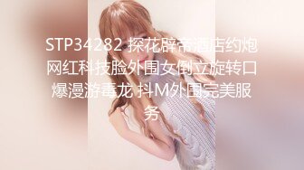 STP34282 探花辟帝酒店约炮网红科技脸外围女倒立旋转口爆漫游毒龙 抖M外围完美服务