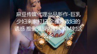 麻豆传媒代理出品新作-巨乳少妇来家打扫 全裸家政妇的诱惑 推倒强操内射 CNM射这么多