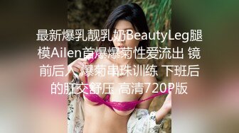 最新爆乳靓乳奶BeautyLeg腿模Ailen首爆爆菊性爱流出 镜前后入 爆菊串珠训练 下班后的肛交舒压 高清720P版