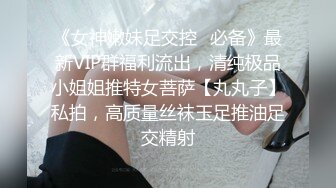 《女神嫩妹足交控✿必备》最新VIP群福利流出，清纯极品小姐姐推特女菩萨【丸丸子】私拍，高质量丝袜玉足推油足交精射