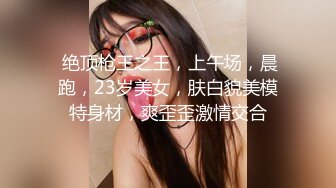  绝顶枪王之王，上午场，晨跑，23岁美女，肤白貌美模特身材，爽歪歪激情交合