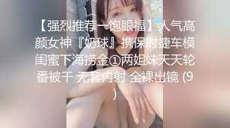 【强烈推荐一饱眼福】人气高颜女神『奶球』携保时捷车模闺蜜下海捞金①两姐妹天天轮番被干 无套内射 全裸出镜 (9)