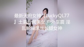 最新天府女神『LuckyQL77』土豪专属美女 户外车震 淫乱轮操黑丝长腿女神