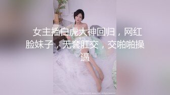   女主播白虎大神回归，网红脸妹子，无套肛交，交啪啪操逼