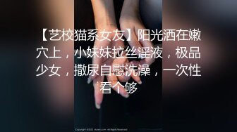 【艺校猫系女友】阳光洒在嫩穴上，小妹妹拉丝淫液，极品少女，撒尿自慰洗澡，一次性看个够