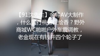 【91沈先生】金导AV大制作，什么国行桃谷里绘香？野外商城WC啪啪户外车震调教，老金现在有钱开四个轮子了