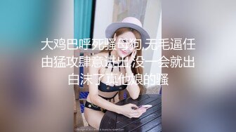 大鸡巴呼死骚母狗,无毛逼任由猛攻肆意进出,没一会就出白沫了真他娘的骚