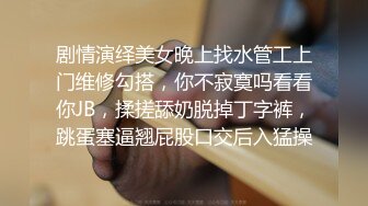 剧情演绎美女晚上找水管工上门维修勾搭，你不寂寞吗看看你JB，揉搓舔奶脱掉丁字裤，跳蛋塞逼翘屁股口交后入猛操