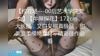 【校花场---00后艺术学院美女】【牛屌探花】172cm，大长腿，又白又细真极品，甜美温柔模特身材，精彩佳作必看