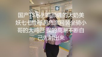 国产TS系列高颜值的大奶美妖七七性感黑色渔网装坐骑小哥的大鸡巴 操的高潮不断自己先射出来