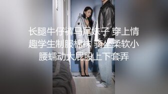 长腿牛仔裤马尾妹子 穿上情趣学生制服棉袜 骑坐柔软小腰蠕动大屁股上下套弄