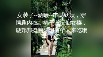 女装子~涵曦~丰满妖妖，穿情趣内衣，椅子上玩仙女棒，硬邦邦挺着好想有个人来吃哦！