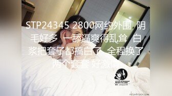 STP24345 2800网约外围  阴毛好多  一舔逼爽得乱耸  白浆把套子都搞白了  全程换了两个套套 好激情