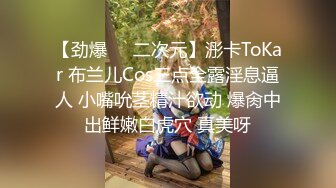 【劲爆❤️二次元】浵卡ToKar 布兰儿Cos三点全露淫息逼人 小嘴吮茎精汁欲动 爆肏中出鲜嫩白虎穴 真美呀