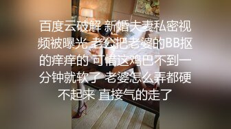 百度云破解 新婚夫妻私密视频被曝光 老公把老婆的BB抠的痒痒的 可惜这鸡巴不到一分钟就软了 老婆怎么弄都硬不起来 直接气的走了