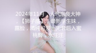 2024年11月，人气泡良大神，【狮子座】，最新学生妹，露脸，清纯可爱，无套后入蜜桃臀，水汪汪