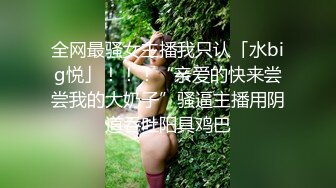 全网最骚女主播我只认「水big悦」！！！“亲爱的快来尝尝我的大奶子”骚逼主播用阴道吞吐阳具鸡巴