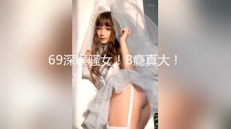 69深喉骚女！B瘾真大！