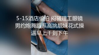 5-15酒店偷拍 闷骚理工眼镜男约炮舞蹈系高挑靓妹花式操逼早上干到下午