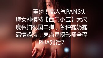 ⚫️⚫️重磅！高人气PANS头牌女神模特【西门小玉】大尺度私拍视图二弹，各种露奶露逼情趣装，亮点是摄影师全程PUA对话2