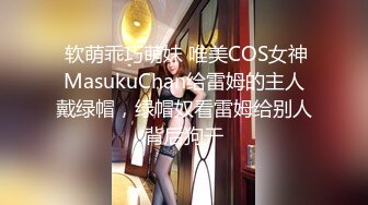  软萌乖巧萌妹 唯美COS女神MasukuChan给雷姆的主人戴绿帽，绿帽奴看雷姆给别人背后狗干