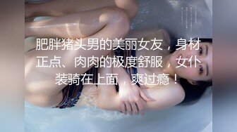 肥胖猪头男的美丽女友，身材正点、肉肉的极度舒服，女仆装骑在上面，爽过瘾！