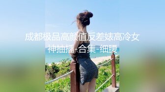 成都极品高颜值反差婊高冷女神抽插-合集-细腰