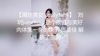 【黑丝美女✨onlyfans】⭐刘玥juneliu⭐ 是个颜值与美好肉体集一身的妹子 质量佳 解锁了三洞