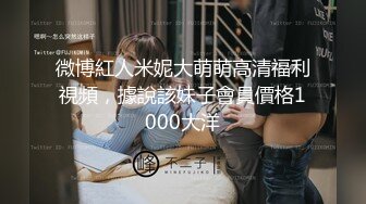 微博紅人米妮大萌萌高清福利視頻，據說該妹子會員價格1000大洋