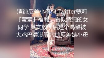 清纯反差小母狗 Twitter萝莉『莹莹』福利，看似清纯的女同学 其实放学后是个渴望被大鸡巴灌满骚穴的反差婊小母狗