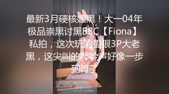 最新3月硬核媚黑！大一04年极品崇黑讨黑BBC【Fiona】私拍，这次玩的更狠3P大老黑，这尖叫的呻吟声好像一步到胃了