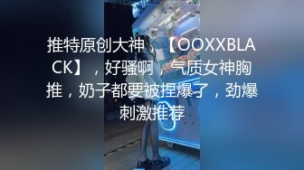 推特原创大神，【OOXXBLACK】，好骚啊，气质女神胸推，奶子都要被捏爆了，劲爆刺激推荐