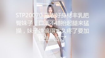 STP20070 蓝衣好身材丰乳肥臀妹子，口活不错抬起腿来猛操，妹子嫌搞得太久疼了要加钱生气走了