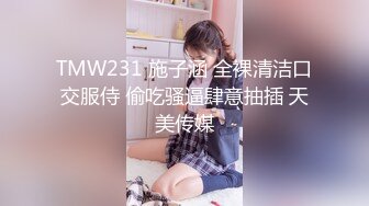 TMW231 施子涵 全裸清洁口交服侍 偷吃骚逼肆意抽插 天美传媒