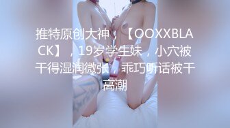 推特原创大神，【OOXXBLACK】，19岁学生妹，小穴被干得湿润微张，乖巧听话被干高潮