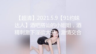 【超清】2021.5.9【91约妹达人】酒吧搭讪的小姐姐，酒精刺激下淫欲大开，激情交合