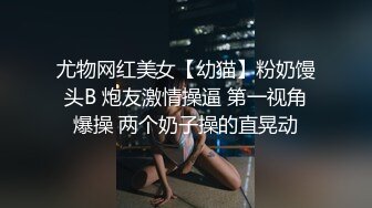 尤物网红美女【幼猫】粉奶馒头B 炮友激情操逼 第一视角爆操 两个奶子操的直晃动