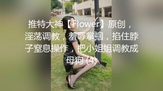 推特大神【Flower】原创，淫荡调教，羞辱掌掴，掐住脖子窒息操作，把小姐姐调教成母狗 (4)