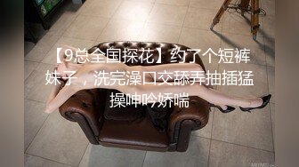 【9总全国探花】约了个短裤妹子，洗完澡口交舔弄抽插猛操呻吟娇喘