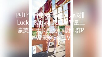 四川情侣专属高端淫乱派对▌Lucky Baby ▌只玩高质量土豪美女 大长腿女神母狗 群P淫乱聚会98P1V