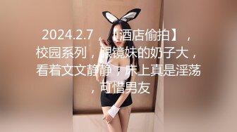 2024.2.7，【酒店偷拍】，校园系列，眼镜妹的奶子大，看着文文静静，床上真是淫荡，可惜男友