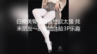 白嫩美臀骚炮友性欲太强 找来朋友一起操她体验3P乐趣