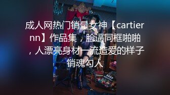 成人网热门销量女神【cartiernn】作品集，脸逼同框啪啪，人漂亮身材一流造爱的样子销魂勾人