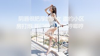   阴唇很肥厚的美女 邀约小区房打炮 开门做爱 小声哼唧哼唧 好怕电梯来人