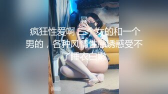  疯狂性爱啊 三个女的和一个男的，各种风情性感诱惑受不了睡衣白嫩