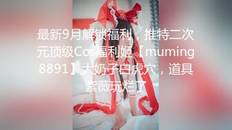 最新9月解锁福利，推特二次元顶级Cos福利姬【muming8891】大奶子白虎穴，道具紫薇玩烂了