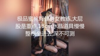 极品蜜桃臀健身女教练,大屁股是重点,18cm水晶道具慢慢整根坐进去,深不可测